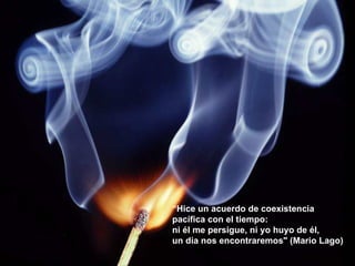 “ Hice un acuerdo de coexistencia  pacífica con el tiempo:  ni él me persigue, ni yo huyo de él,  un día nos encontraremos" (Mario Lago) 