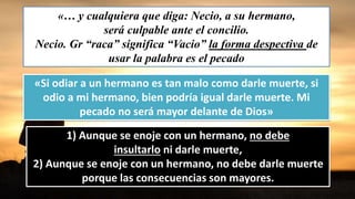 «… y cualquiera que diga: Necio, a su hermano,
será culpable ante el concilio.
Necio. Gr “raca” significa “Vacio” la forma despectiva de
usar la palabra es el pecado
«Si odiar a un hermano es tan malo como darle muerte, si
odio a mi hermano, bien podría igual darle muerte. Mi
pecado no será mayor delante de Dios»
1) Aunque se enoje con un hermano, no debe
insultarlo ni darle muerte,
2) Aunque se enoje con un hermano, no debe darle muerte
porque las consecuencias son mayores.
 
