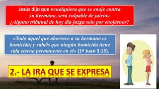 Jesús dijo que «cualquiera que se enoje contra
su hermano, será culpable de juicio»
¿Alguno tribunal de hoy dia juzga solo por enojarnos?
«Todo aquel que aborrece a su hermano es
homicida; y sabéis que ningún homicida tiene
vida eterna permanente en él» (1ª Juan 3.15).
 