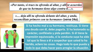 «Por tanto, si traes tu ofrenda al altar, y allí te acuerdas
de que tu hermano tiene algo contra ti…».
«… deja allí tu ofrenda delante del altar, y anda,
reconcíliate primero con tu hermano» (verso 24a).
Si ha hecho mal a su hermano, restituya. Si tiene
una deuda con él, debe pagarla. Si ha lesionado su
carácter, confiéselo y pida perdón. Si él tiene la
impresión equivocada, si la conducta suya ha sido
tal que lo lleva a él a sospechar que usted lo ha
herido, aclare las cosas. Haga todo lo que pueda y
todo lo que deba hacer para arreglar la situación.
 
