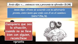 Jesús dijo: «… entonces ven y presenta tu ofrenda» (5.24)
Jesús dijo: «Ponte de acuerdo con tu adversario
pronto, entre tanto que estás con él en el camino»
(vers.º 25a, b).
Cualquiera que sea
la situación,
cuando no se lleve
bien con alguien,
reconcíliese
«pronto
 