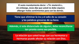 El sexto mandamiento decía: «No matarás»,
sin embargo, Jesús dijo que usted no debe siquiera
albergar malos sentimientos para con los demás.
Tiene que eliminar la ira y el odio de su corazón
y las palabras groseras de su boca.
Además, si esta distanciado de alguien, debe reconciliarse
tan pronto como sea posible.
La relación que usted tenga con sus hermanos y
hermanas puede afectar su relación con Dios.
 