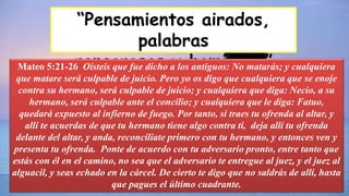 “Pensamientos airados,
palabras
rencorosas y homicidio”
Mateo 5:21-26 Oísteis que fue dicho a los antiguos: No matarás; y cualquiera
que matare será culpable de juicio. Pero yo os digo que cualquiera que se enoje
contra su hermano, será culpable de juicio; y cualquiera que diga: Necio, a su
hermano, será culpable ante el concilio; y cualquiera que le diga: Fatuo,
quedará expuesto al infierno de fuego. Por tanto, si traes tu ofrenda al altar, y
allí te acuerdas de que tu hermano tiene algo contra ti, deja allí tu ofrenda
delante del altar, y anda, reconcíliate primero con tu hermano, y entonces ven y
presenta tu ofrenda. Ponte de acuerdo con tu adversario pronto, entre tanto que
estás con él en el camino, no sea que el adversario te entregue al juez, y el juez al
alguacil, y seas echado en la cárcel. De cierto te digo que no saldrás de allí, hasta
que pagues el último cuadrante.
 