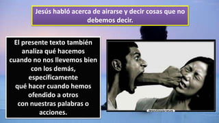 Jesús habló acerca de airarse y decir cosas que no
debemos decir.
El presente texto también
analiza qué hacemos
cuando no nos llevemos bien
con los demás,
específicamente
qué hacer cuando hemos
ofendido a otros
con nuestras palabras o
acciones.
 
