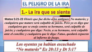 Mateo 5:21-22 Oísteis que fue dicho a los antiguos: No matarás; y
cualquiera que matare será culpable de juicio. Pero yo os digo que
cualquiera que se enoje contra su hermano, será culpable de
juicio; y cualquiera que diga: Necio, a su hermano, será culpable
ante el concilio; y cualquiera que le diga: Fatuo, quedará expuesto
al infierno de fuego.
 