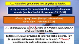 «… cualquiera que matare será culpable de juicio».
La Ley decía que los homicidas debían ser condenados a
muerte (vea Levítico 24.17; Números 35.16–34)
«Pero», agregó Jesús (he aquí la frase clave),
«yo os digo…» (Mateo 5.22a).
«… cualquiera que se enoje contra su hermano, será culpable
de juicio» (Mateo 5.22b).
La frase «se enoje» proviene de la forma verbal de orge. Hay
dos palabras griegas que significan «enojo»: 1) “Thumos”
«rápidamente arde y desaparece rápidamente»
 