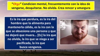 “Orge” Condicion mental, frecuentemente con la idea de
vengarse, desquitarse. No olvida. Crea rencor y amargura
Es la ira que perdura, es la ira del
hombre que la alimenta para
mantenerla cálida, es la ira con la
que se obsesiona una persona y que
no dejará que muera… [Es] la ira que
no olvida, la ira que se niega a ser
pacificada, la ira que
busca venganza.
 