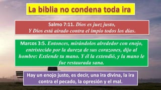Salmo 7:11. Dios es juez justo,
Y Dios está airado contra el impío todos los días.
Marcos 3:5. Entonces, mirándolos alrededor con enojo,
entristecido por la dureza de sus corazones, dijo al
hombre: Extiende tu mano. Y él la extendió, y la mano le
fue restaurada sana.
Hay un enojo justo, es decir, una ira divina, la ira
contra el pecado, la opresión y el mal.
 