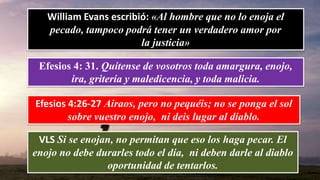 William Evans escribió: «Al hombre que no lo enoja el
pecado, tampoco podrá tener un verdadero amor por
la justicia»
Efesios 4: 31. Quítense de vosotros toda amargura, enojo,
ira, gritería y maledicencia, y toda malicia.
Efesios 4:26-27 Airaos, pero no pequéis; no se ponga el sol
sobre vuestro enojo, ni deis lugar al diablo.
VLS Si se enojan, no permitan que eso los haga pecar. El
enojo no debe durarles todo el día, ni deben darle al diablo
oportunidad de tentarlos.
 