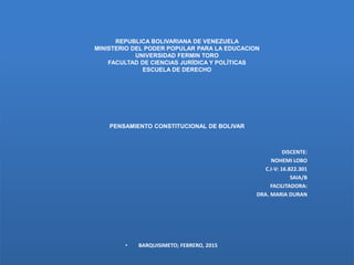 REPUBLICA BOLIVARIANA DE VENEZUELA
MINISTERIO DEL PODER POPULAR PARA LA EDUCACION
UNIVERSIDAD FERMIN TORO
FACULTAD DE CIENCIAS JURÍDICA Y POLÍTICAS
ESCUELA DE DERECHO
PENSAMIENTO CONSTITUCIONAL DE BOLIVAR
DISCENTE:
NOHEMI LOBO
C.I-V: 16.822.301
SAIA/B
FACILITADORA:
DRA. MARIA DURAN
• BARQUISIMETO; FEBRERO, 2015
 