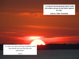 “ La mayoría de las personas tienen miedo
                                                     a la muerte, porque no han hecho nada en
                                                                      su vida.”
                                                            Ustinov, Peter Alexander.




“La vida es una obra teatral que no importa cuanto
      haya durado sino cuan bien haya sido
                  representada.”
                     Séneca
 