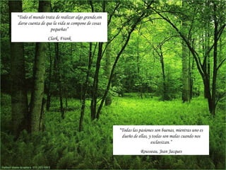 “Todo el mundo trata de realizar algo grande,sin
 darse cuenta de que la vida se compone de cosas
                   pequeñas”
                 Clark, Frank




                                                   “Todas las pasiones son buenas, mientras uno es
                                                    dueño de ellas, y todas son malas cuando nos
                                                                     esclavizan.”
                                                              Rousseau, Jean Jacques
 