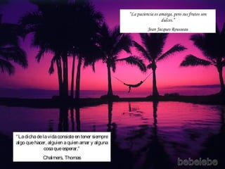 “La paciencia es amarga, pero sus frutos son
                                                                    dulces.”
                                                            Jean Jacques Rousseau




“ La dicha de la vida consiste en tener siempre
algo que hacer, alguien a quien amar y alguna
               cosa que esperar.”
             Chalmers, Thomas
 