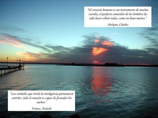 “El corazón humano es un instrumento de muchas
                                                        cuerdas, el perfecto conocedor de los hombres las
                                                        sabe hacer vibrar todas, como un buen músico.”
                                                                       Dickens, Charles




“Las verdades que revela la inteligencia permanecen
 estériles. Sólo el corazón es capaz de fecundar los
                        sueños.”
                 France, Anatole
 