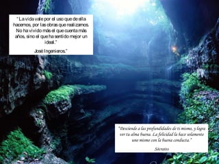 “ La vida vale por el uso que de ella
hacemos, por las obras que realizamos.
 No ha vivido más el que cuenta más
 años, sino el que ha sentido mejor un
                 ideal.”
          José Ingenieros.”




                                          “Desciende a las profundidades de ti mismo, y logra
                                           ver tu alma buena. La felicidad la hace solamente
                                                  uno mismo con la buena conducta.”
                                                               Sócrates
 