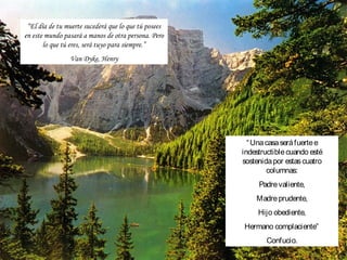 “El día de tu muerte sucederá que lo que tú posees
en este mundo pasará a manos de otra persona. Pero
       lo que tú eres, será tuyo para siempre.”
                Van Dyke, Henry




                                                        “ Una casa será fuerte e
                                                      indestructible cuando esté
                                                      sostenida por estas cuatro
                                                              columnas:
                                                           Padre valiente,
                                                          Madre prudente,
                                                           Hijo obediente,
                                                      Hermano complaciente”
                                                             Confucio.
 