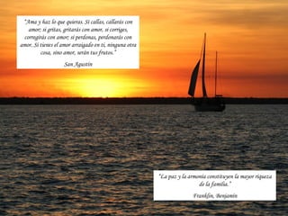 “Ama y haz lo que quieras. Si callas, callarás con
   amor; si gritas, gritarás con amor, si corriges,
 corregirás con amor; si perdonas, perdonarás con
amor. Si tienes el amor arraigado en ti, ninguna otra
         cosa, sino amor, serán tus frutos.”
                    San Agustín




                                                        “La paz y la armonía constituyen la mayor riqueza
                                                                         de la familia.”
                                                                      Franklin, Benjamín
 