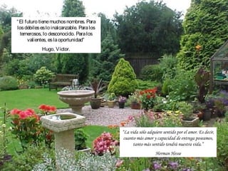 “ El futuro tiene muchos nombres. Para
los débiles es lo inalcanzable. Para los
  temerosos, lo desconocido. Para los
      valientes, es la oportunidad”
            Hugo, Víctor.




                                           “La vida sólo adquiere sentido por el amor. Es decir,
                                            cuanto más amor y capacidad de entrega poseamos,
                                                 tanto más sentido tendrá nuestra vida.”
                                                              Herman Hesse
 