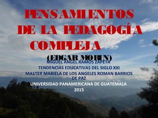 PENSAMIENTOS
DE LA PEDAGOGÍA
COMPLEJA
(EDGAR MORIN)MIGUEL ANGEL RAMOS ZAPETA
TENDENCIAS EDUCATIVAS DEL SIGLO XXI
MASTER MARIELA DE LOS ANGELES ROMAN BARRIOS
DE PAZ
UNIVERSIDAD PANAMERICANA DE GUATEMALA
2015
 