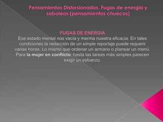 Pensamientos Distorsionados. Fugas de energía y saboteos (pensamientos chuecos)FUGAS DE ENERGIAEse estado mental nos vacía y merma nuestra eficacia. En tales condiciones la redacción de un simple reportaje puede requerir varias horas. Lo mismo que ordenar un armario o planear un menú. Para la mujer en conflicto, hasta las tareas más simples parecen exigir un esfuerzo.