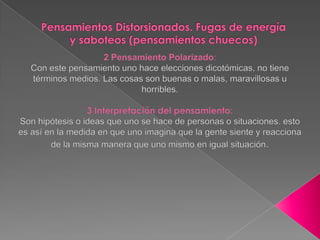 Pensamientos Distorsionados. Fugas de energía y saboteos (pensamientos chuecos)2 Pensamiento Polarizado:Con este pensamiento uno hace elecciones dicotómicas, no tiene términos medios. Las cosas son buenas o malas, maravillosas u horribles.3 Interpretación del pensamiento: Son hipótesis o ideas que uno se hace de personas o situaciones. esto es así en la medida en que uno imagina que la gente siente y reacciona de la misma manera que uno mismo en igual situación.