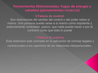 Pensamientos Distorsionados. Fugas de energía y saboteos (pensamientos chuecos)6 Falacia de control: Son distorsiones del sentido del control o del poder sobre sí mismo. Una persona puede verse a si mismo como impotente y externamente controlado, pasivo, que nada puede hacer o por el contrario como que todo lo puede7 Falacia de justicia: Esta distorsión está centrada en la aplicación de normas legales y contractuales a los caprichos de las relaciones interpersonales. 