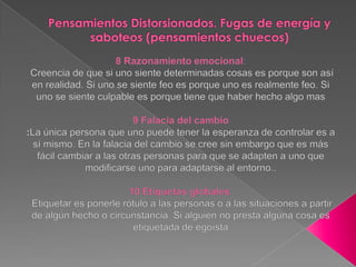 Pensamientos Distorsionados. Fugas de energía y saboteos (pensamientos chuecos)8 Razonamiento emocional: Creencia de que si uno siente determinadas cosas es porque son así en realidad. Si uno se siente feo es porque uno es realmente feo. Si uno se siente culpable es porque tiene que haber hecho algo mas 9 Falacia del cambio :La única persona que uno puede tener la esperanza de controlar es a sí mismo. En la falacia del cambio se cree sin embargo que es más fácil cambiar a las otras personas para que se adapten a uno que modificarse uno para adaptarse al entorno.. 10 Etiquetas globales: Etiquetar es ponerle rótulo a las personas o a las situaciones a partir de algún hecho o circunstancia. Si alguien no presta alguna cosa es etiquetada de egoísta