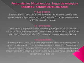 Pensamientos Distorsionados. Fugas de energía y saboteos (pensamientos chuecos)11 Los debería : La persona con esta distorsión tiene una "lista interior" de normas rígidas y estereotipadas sobre como "deberían" comportarse o actuar tanto ella como los demás. 12 Tener razón:Uno tiene que probar continuamente que su punto de vista es el correcto. Se pone siempre a la defensiva no interesando la opinión del otro sino defender su idea. Es como que uno nunca se equivoca.13 Culpabilidad: La persona con esta distorsión experimenta alivio cuando encuentra quién es el culpable o responsable de alguna situación. Pero esto, a menudo implica que es el otro el que se ve forzado a convertirse en responsable de elecciones y decisiones que, en definitiva, son también responsabilidad de uno.