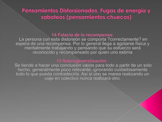 Pensamientos Distorsionados. Fugas de energía y saboteos (pensamientos chuecos) 14 Falacia de la recompensa: La persona con esta distorsión se comporta ?correctamente? en espera de una recompensa. Por lo general llega a agotarse física y mentalmente trabajando y pensando que su esfuerzo será reconocido y recompensado por quien uno estima 15 Sobregeneralización : Se tiende a hacer una conclusión válida para todo a partir de un solo hecho, generalmente poco relevante, ignorando cuidadosamente todo lo que pueda contradecirla. Así si uno se marea realizando un viaje en colectivo nunca realizará otro.