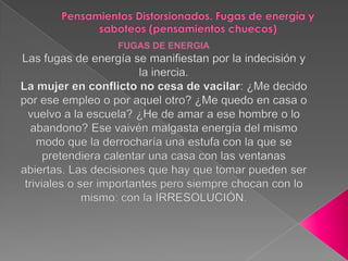 Pensamientos Distorsionados. Fugas de energía y saboteos (pensamientos chuecos)FUGAS DE ENERGIALas fugas de energía se manifiestan por la indecisión y la inercia.La mujer en conflicto no cesa de vacilar: ¿Me decido por ese empleo o por aquel otro? ¿Me quedo en casa o vuelvo a la escuela? ¿He de amar a ese hombre o lo abandono? Ese vaivén malgasta energía del mismo modo que la derrocharía una estufa con la que se pretendiera calentar una casa con las ventanas abiertas. Las decisiones que hay que tomar pueden ser triviales o ser importantes pero siempre chocan con lo mismo: con la IRRESOLUCIÓN. 