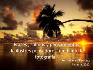 Frases , salmos y pensamientos
de ilustres pensadores, mediante la
             fotografí
                     a..
                        Por: Juliana Villamonte
                                 Panamá, 2012.
 