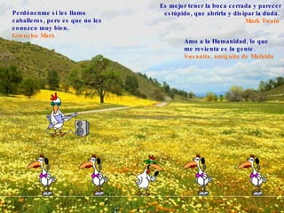 Perdónenme si les llamo caballeros, pero es que no les conozco muy bien.   Groucho Marx   Es mejor tener la boca cerrada y parecer estúpido, que abrirla y disipar la duda.   Mark Twain   Amo a la Humanidad, lo que me revienta es la gente.   Susanita, amiguit a  de Mafalda   