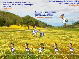 Más de uno le debe su éxito a su primera esposa, y su segunda esposa a su éxito.   Jim Backus   Algunos matrimonios terminan bien,  otros duran toda la vida . Woody Allen No te cases por el dinero; puedes conseguir un préstamo más barato . Proverbio Escocés   