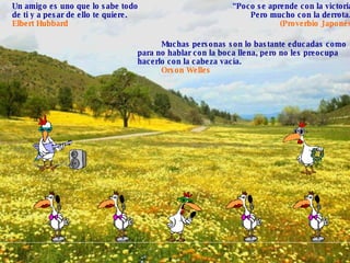 “ Poco se aprende con la victoria, Pero mucho con la derrota.” (Proverbio Japonés) Un amigo es uno que lo sabe todo de ti y a pesar de ello te quiere.  Elbert Hubbard   Muchas personas son lo bastante educadas como para no hablar con la boca llena, pero no les preocupa hacerlo con la cabeza vacía.  Orson Welles 
