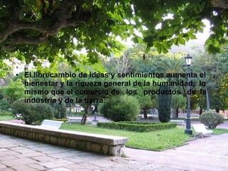 El librecambio de ideas y sentimientos aumenta el bienestar y la riqueza general de la humanidad,  lo mismo que el comercio de  los  productos  de  la industria y de la tierra. 