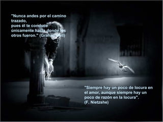 "Nunca andes por el camino trazado,  pues él te conduce únicamente hacia donde los otros fueron." (Grahan Bell)  "Siempre hay un poco de locura en el amor, aunque siempre hay un poco de razón en la locura". (F. Nietzshe) 