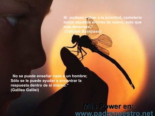 Si  pudiese volver a la juventud, cometería todos aquellos errores de nuevo, solo que más temprano."  (Tallulah Bankhead) “ No se puede enseñar nada a un hombre;  Sólo se le puede ayudar a encontrar la respuesta dentro de sí mismo." (Galileo Galilei) 