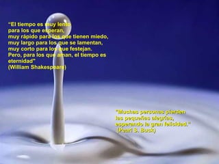 “ El tiempo es muy lento  para los que esperan,  muy rápido para los que tienen miedo, muy largo para los que se lamentan, muy corto para los que festejan. Pero, para los que aman, el tiempo es eternidad"   (William Shakespeare) "Muchas personas pierden las pequeñas alegrías, esperando la gran felicidad.“ (Pearl S. Buck) 