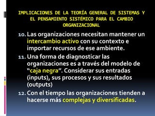 IMPLICACIONES DE LA TEORÍA GENERAL DE SISTEMAS Y
EL PENSAMIENTO SISTÉMICO PARA EL CAMBIO
ORGANIZACIONAL
10.Las organizaciones necesitan mantener un
intercambio activo con su contexto e
importar recursos de ese ambiente.
11.Una forma de diagnosticar las
organizaciones es a través del modelo de
“caja negra”. Considerar sus entradas
(inputs), sus procesos y sus resultados
(outputs)
12.Con el tiempo las organizaciones tienden a
hacerse más complejas y diversificadas.
 