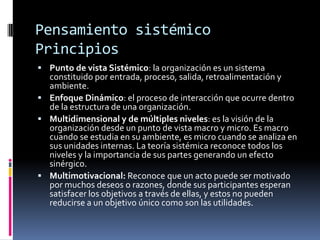 Pensamiento sistémico
Principios
 Punto de vista Sistémico: la organización es un sistema
constituido por entrada, proceso, salida, retroalimentación y
ambiente.
 Enfoque Dinámico: el proceso de interacción que ocurre dentro
de la estructura de una organización.
 Multidimensional y de múltiples niveles: es la visión de la
organización desde un punto de vista macro y micro. Es macro
cuando se estudia en su ambiente, es micro cuando se analiza en
sus unidades internas. La teoría sistémica reconoce todos los
niveles y la importancia de sus partes generando un efecto
sinérgico.
 Multimotivacional: Reconoce que un acto puede ser motivado
por muchos deseos o razones, donde sus participantes esperan
satisfacer los objetivos a través de ellas, y estos no pueden
reducirse a un objetivo único como son las utilidades.
 