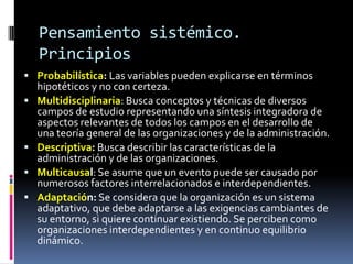 Pensamiento sistémico.
Principios
 Probabilística: Las variables pueden explicarse en términos
hipotéticos y no con certeza.
 Multidisciplinaria: Busca conceptos y técnicas de diversos
campos de estudio representando una síntesis integradora de
aspectos relevantes de todos los campos en el desarrollo de
una teoría general de las organizaciones y de la administración.
 Descriptiva: Busca describir las características de la
administración y de las organizaciones.
 Multicausal: Se asume que un evento puede ser causado por
numerosos factores interrelacionados e interdependientes.
 Adaptación: Se considera que la organización es un sistema
adaptativo, que debe adaptarse a las exigencias cambiantes de
su entorno, si quiere continuar existiendo. Se perciben como
organizaciones interdependientes y en continuo equilibrio
dinámico.
 