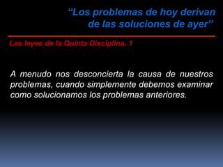 “Los problemas de hoy derivan
de las soluciones de ayer”
Las leyes de la Quinta Disciplina. 1
A menudo nos desconcierta la causa de nuestros
problemas, cuando simplemente debemos examinar
como solucionamos los problemas anteriores.
 
