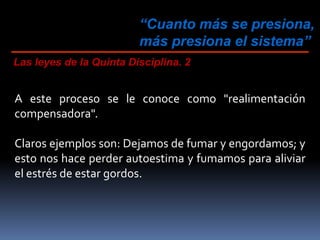 “Cuanto más se presiona,
más presiona el sistema”
Las leyes de la Quinta Disciplina. 2
A este proceso se le conoce como "realimentación
compensadora".
Claros ejemplos son: Dejamos de fumar y engordamos; y
esto nos hace perder autoestima y fumamos para aliviar
el estrés de estar gordos.
 