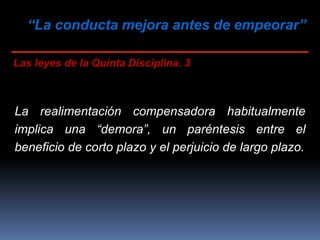 “La conducta mejora antes de empeorar”
Las leyes de la Quinta Disciplina. 3
La realimentación compensadora habitualmente
implica una “demora”, un paréntesis entre el
beneficio de corto plazo y el perjuicio de largo plazo.
 