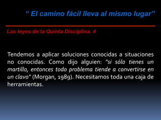 “ El camino fácil lleva al mismo lugar”
Las leyes de la Quinta Disciplina. 4
Tendemos a aplicar soluciones conocidas a situaciones
no conocidas. Como dijo alguien: "si sólo tienes un
martillo, entonces todo problema tiende a convertirse en
un clavo" (Morgan, 1989). Necesitamos toda una caja de
herramientas.
 