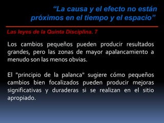 “La causa y el efecto no están
próximos en el tiempo y el espacio”
Las leyes de la Quinta Disciplina. 7
Los cambios pequeños pueden producir resultados
grandes, pero las zonas de mayor apalancamiento a
menudo son las menos obvias.
El "principio de la palanca" sugiere cómo pequeños
cambios bien focalizados pueden producir mejoras
significativas y duraderas si se realizan en el sitio
apropiado.
 