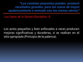 “Los cambios pequeños pueden producir
resultados grandes, pero las zonas de mayor
apalancamiento a menudo son las menos obvias”
Las leyes de la Quinta Disciplina. 8
Los actos pequeños y bien enfocados a veces producen
mejoras significativas y duraderas, si se realizan en el
sitio apropiado (Principio de la palanca).
 