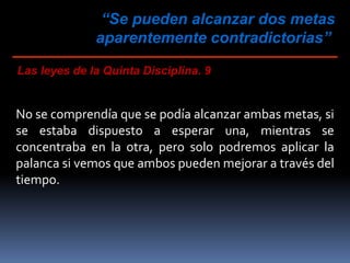 “Se pueden alcanzar dos metas
aparentemente contradictorias”
Las leyes de la Quinta Disciplina. 9
No se comprendía que se podía alcanzar ambas metas, si
se estaba dispuesto a esperar una, mientras se
concentraba en la otra, pero solo podremos aplicar la
palanca si vemos que ambos pueden mejorar a través del
tiempo.
 