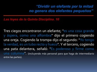 “Dividir un elefante por la mitad
no genera dos elefantes pequeños”
Las leyes de la Quinta Disciplina. 10
Tres ciegos encontraron un elefante; "es una cosa grande
y áspera, como una alfombra" dijo el primero cogiendo
una oreja. Cogiendo la trompa dijo el segundo: "Yo tengo
la verdad, es un tubo recto y hueco". Y el tercero, cogiendo
una pata delantera, señaló: "Es poderoso y firme como
una columna". (incluyendo más personal para que haga de intermediario
entre las partes).
 