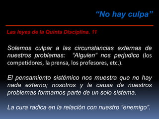 “No hay culpa”
Las leyes de la Quinta Disciplina. 11
Solemos culpar a las circunstancias externas de
nuestros problemas: “Alguien” nos perjudico (los
competidores, la prensa, los profesores, etc.).
El pensamiento sistémico nos muestra que no hay
nada externo; nosotros y la causa de nuestros
problemas formamos parte de un solo sistema.
La cura radica en la relación con nuestro “enemigo”.
 
